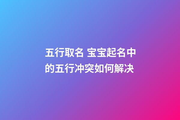 五行取名 宝宝起名中的五行冲突如何解决